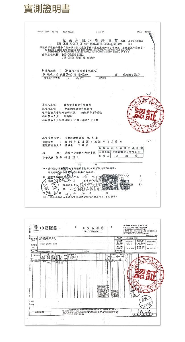 實測  PAGE 編0370263   NON CONAMINAION 260茲證明污染建築物事件防範處理辦法無放射污染         TO    RADIATIVE         OF 產品規格 RODCARBON TEEL C3506  證明書號Lots數量( 7 25, 270 號(leat 2F123名稱  大世界股份有限公司名稱股份有限公司子能認可證明文號 鋼049號輻射 辐射侦員書:字第178號認証CERTIFIE主: 冶金技術處處長日期製造負責人:  年 11  25日至95年1125日 無放射性污染證明專用章華96年03月27日高雄市1號 公司名稱 股份有限公司:負責人 江、茲證性污染證明書影,保原製造商(經銷商)正本無誤月經銷商負責人:國96月:本偵檢及品質管制管姓名即可,不必簽章。中 中國鐵品質證明書 CERTIFICATE )T STEEL 民小     - S2 THE       ANDTEST  T認証品管