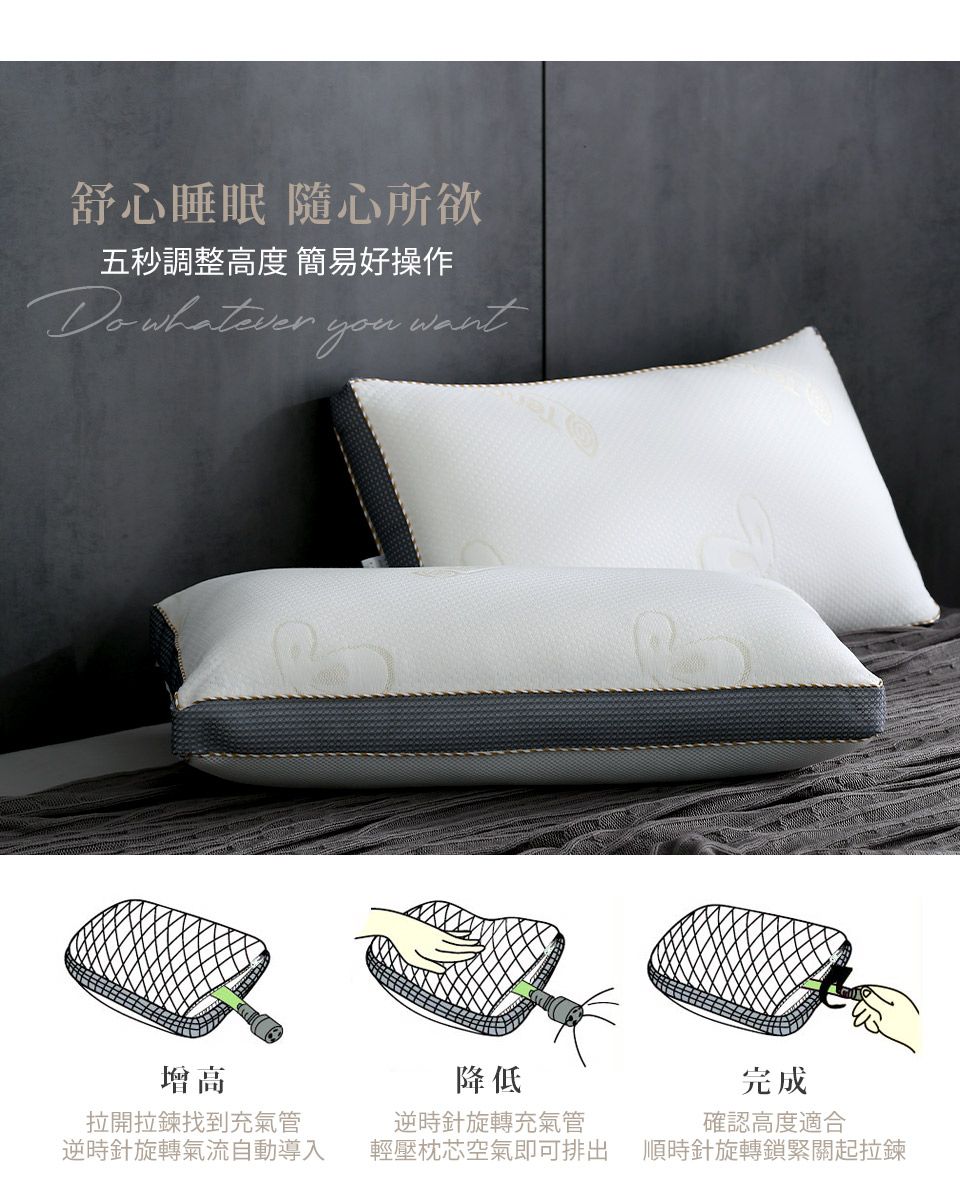 舒心睡眠 隨心所欲五秒調整高度 簡易好操作Do whatever youwant增高拉開拉鍊找到充氣管逆時針旋轉氣流自動導入降低逆時針旋轉充氣管輕壓枕芯空氣即可排出完成確認高度適合順時針旋轉鎖緊關起拉鍊