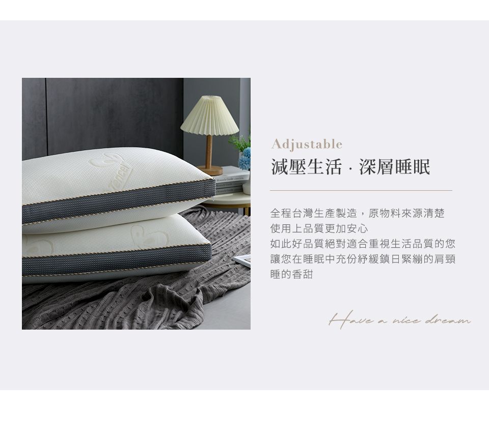Adjustble減壓生活深層睡眠全程台灣生產製造,原物料來源清楚使用上品質更加安心如此好品質絕對適合重視生活品質的您讓您在睡眠中充份紓緩鎮日緊繃的肩頸睡的香甜Have aa  dream