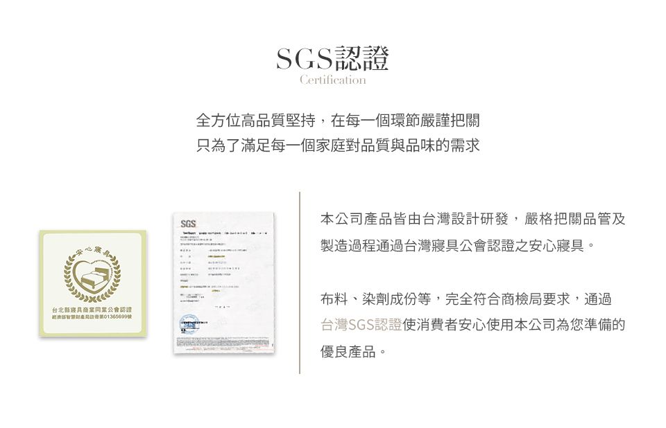 SGS認證Certification全方位高品質堅持,在每一個環節嚴謹把關只為了滿足每一個家庭對品質與品味的需求SGS本公司產品皆由台灣設計研發,嚴格把關品管及製造過程通過台灣公會認證之安心寢具。台北寢具商業同業公會認證號布料、染劑成份等,完全符合商檢局要求,通過台灣SGS認證使消費者安心使用本公司為您準備的優良產品。
