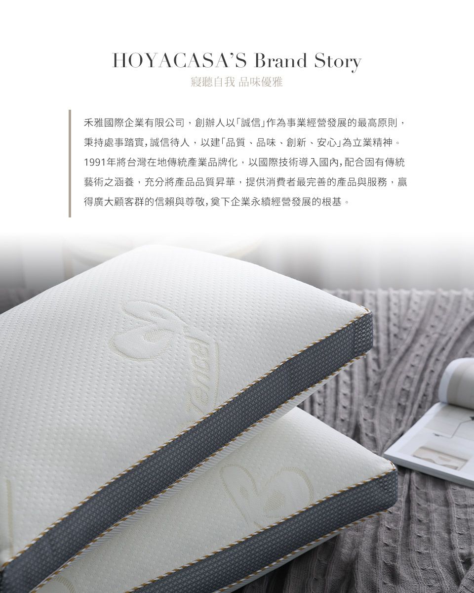 HOYACASAS Brand Story聽自我品味優雅禾雅國際企業有限公司,創辦人以誠信」作為事業經營發展的最高原則,秉持處事踏實,誠信待人,以建「品質、品味、創新、安心」為立業精神。1991年將台灣在地傳統產業品牌化,以國際技術導入國內,配合固有傳統藝術之涵養,充分將產品品質昇華,提供消費者最完善的產品與服務,贏得廣大顧客群的信賴與尊敬,奠下企業永續經營發展的根基。