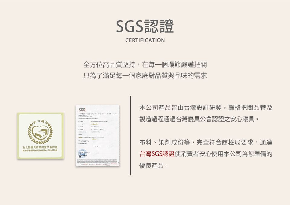 recie台北商業同業公會認證號SGSSGS認證CERTIFICATION全方位高品質堅持,在每一個環節嚴謹把關只為了滿足每一個家庭對品質與品味的需求本公司產品皆由台灣設計研發,嚴格把關品管及製造過程通過台灣寢具公會認證之安心寢具。布料、染劑成份等,完全符合商檢局要求,通過台灣SGS認證使消費者安心使用本公司為您準備的優良產品。