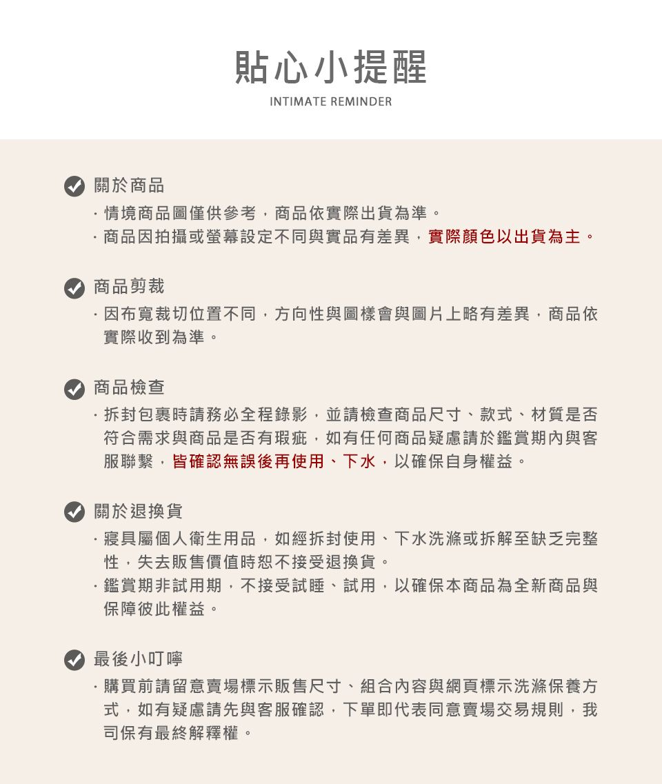 貼心小提醒INTIMATE REMINDER關於商品情境商品圖僅供參考商品依實際出貨為準。商品因拍攝或設定不同與實品有差異,實際顏色以出貨為主。商品剪裁因布寬裁切位置不同,方向性與圖樣會與圖片上略有差異,商品依實際收到為準。商品檢查包裹時請務必全程錄影,並請檢查商品尺寸、款式、材質是否符合需求與商品是否有瑕疵,如有任何商品疑慮請於鑑賞期內與客服聯繫,皆確認無誤後再使用、下水,以確保自身權益。關於退換貨寢具屬個人衛生用品,如經拆封使用、下水洗滌或拆解至缺乏完整性,失去販售價值時恕不接受退換貨。鑑賞期非試用期,不接受試睡、試用,以確保本商品為全新商品與保障彼此權益。最後小叮嚀購買前請留意賣場標示販售尺寸、組合內容與網頁標示洗滌保養方式,如有疑慮請先與客服確認,下單即代表同意賣場交易規則,我司保有最終解釋權。