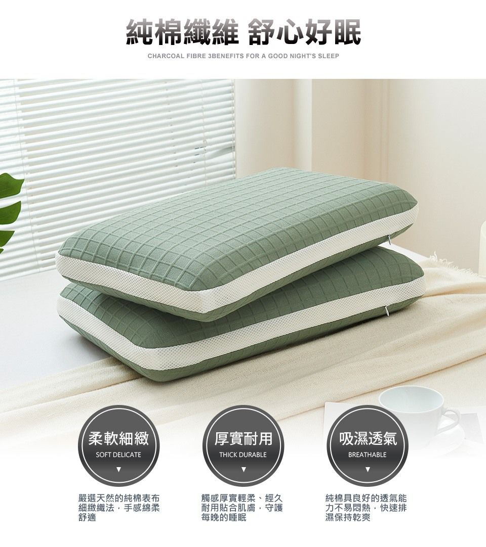 純棉纖維 舒心好眠CHARCOAL FIBRE 3BENEFITS FOR A GOOD NIGHTS SLEEP柔軟細緻厚實耐用吸濕透氣SOFT DELICATETHICK DURABLEBREATHABLE嚴選天然的純棉表布細緻織法,手感綿柔舒適觸感厚實輕柔、經久耐用貼合肌膚,守護每晚的睡眠純棉具良好的透氣能力不易悶熱,快速排濕保持乾爽