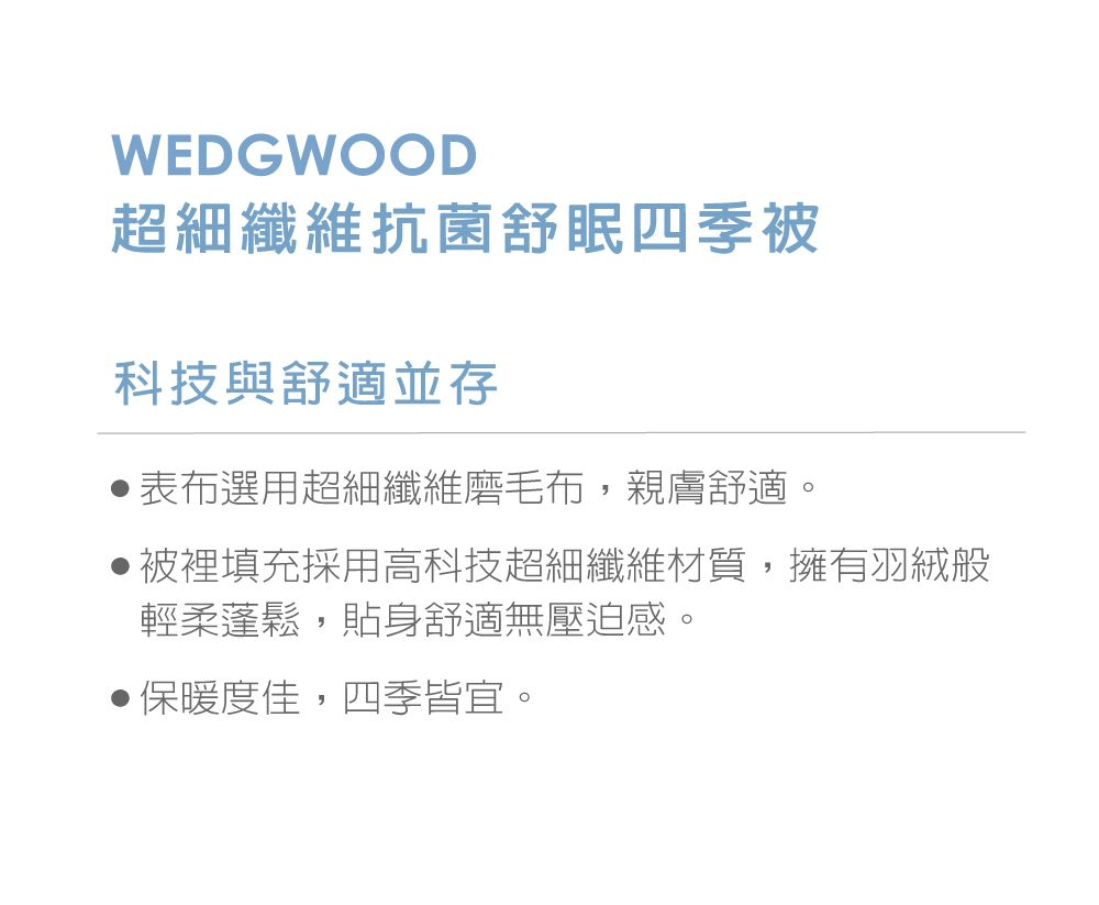 WEDGWOOD超細纖維抗菌舒眠四季被科技與舒適並存表布選用超細纖維磨毛布,親膚舒適。被裡填充採用高科技超細纖維材質,擁有羽絨般輕柔蓬鬆,貼身舒適無壓迫感。保暖度佳,四季皆宜。