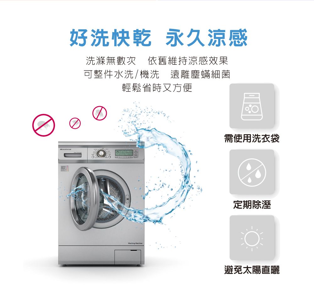 好洗快乾 永久涼感洗滌無數次 依舊維持涼感效果可整件水洗/機洗 遠離塵蟎細菌輕鬆省時又方便 需使用洗衣袋定期除溼避免太陽直曬