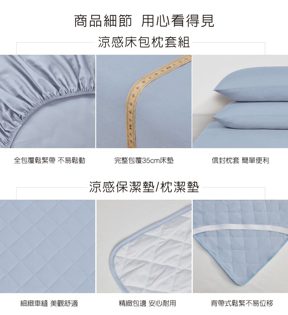 商品細節 用心看得見涼感床包枕套組全包覆鬆緊帶 不易鬆動完整包覆35cm床墊信封枕套 簡單便利涼感保潔墊/枕潔墊細緻車縫 美觀舒適精緻包邊 安心耐用背帶式鬆緊不易位移