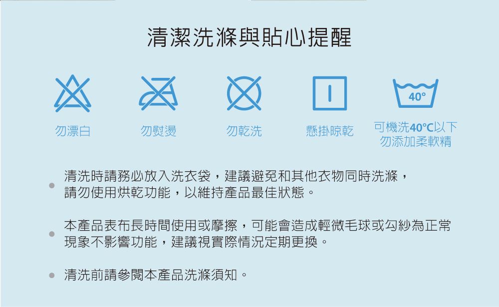 清潔洗滌與貼心提醒40勿漂白勿熨燙勿乾洗懸掛晾乾可機洗40℃以下勿添加柔軟精清洗時請務必放入洗衣袋,建議避免和其他衣物同時洗滌,請勿使用烘乾功能,以維持產品最佳狀態。本產品表布長時間使用或摩擦,可能會造成輕微毛球或勾紗為正常現象不影響功能,建議視實際情況定期更換。 清洗前請參閱本產品洗滌須知。