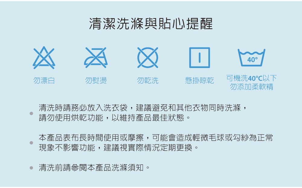 清潔洗滌與貼心提醒40勿漂白勿熨燙勿乾洗懸掛晾乾可機洗40℃以下勿添加柔軟精清洗時請務必放入洗衣袋,建議避免和其他衣物同時洗滌,請勿使用烘乾功能,以維持產品最佳狀態。本產品表布長時間使用或摩擦,可能會造成輕微毛球或勾紗為正常現象不影響功能,建議視實際情況定期更換。 清洗前請參閱本產品洗滌須知。
