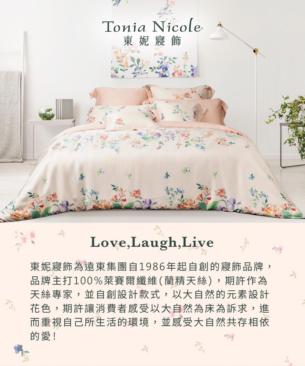 Tonia Nicole東妮寢飾Love,Laugh,Live東妮寢飾為遠東集團自1986年起自創的寢飾品牌,品牌主打100%萊賽爾纖維(蘭精天絲),期許作為天絲專家,並自創設計款式,以大自然的元素設計花色,期許讓消費者感受大自然為床為訴求,進而重視自己所生活的環境,並感受大自然共存相依的愛!