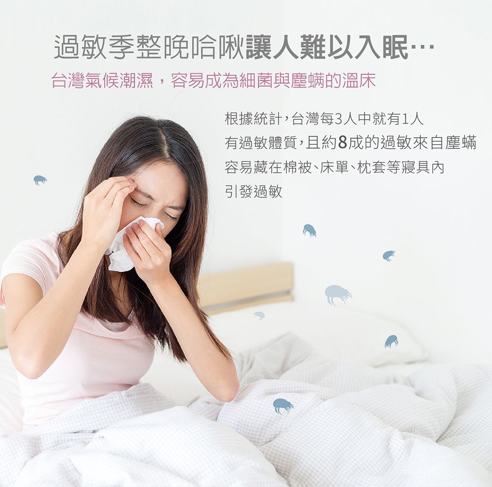 過敏季整晚哈啾讓人難以入眠台灣氣候潮濕,容易成為細菌與塵螨的溫床根據統計,台灣每3人中就有1人有過敏體質,且約8成的過敏來自塵蟎容易藏在棉被、床單、枕套等寢具內引發過敏