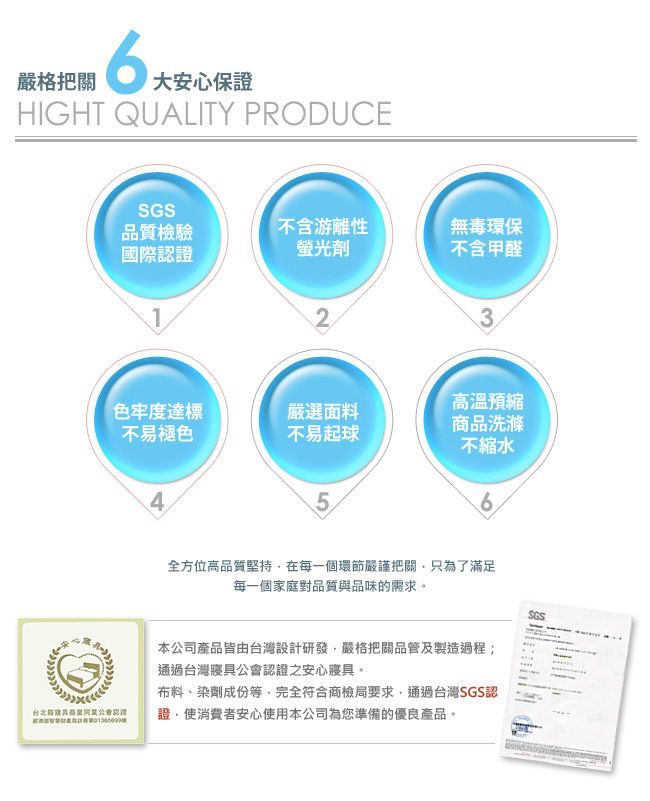 嚴格把關大安心保證HIGHT QUALITY PRODUCESGS品質檢驗國際不含游離性螢光劑無毒環保不含甲醛123高溫預縮色牢度達標嚴選面料不易褪色不易起球商品洗滌不縮水456全方位高品質堅持在每一個環節嚴謹把關只為了滿足每一個家庭對品質與品味的需求。SGS台北認證本公司產品皆由台灣設計研發嚴格把關品管及製造過程通過台灣寢具公會認證之安心寢具。布料、染劑成份等完全符合商檢局要求通過台灣SGS認證,使消費者安心使用本公司為您準備的優良產品。