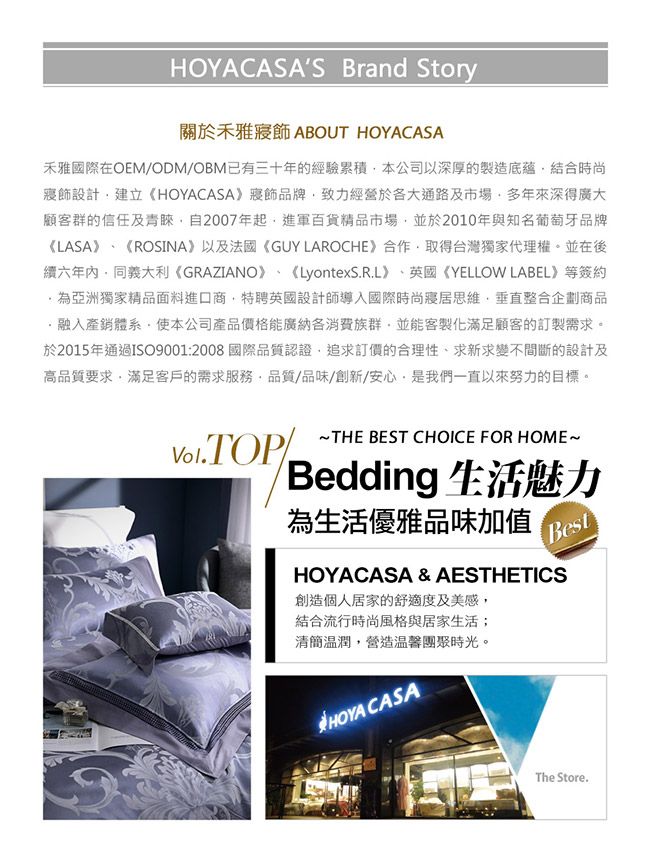 HOYACASAS Brand Story關於禾雅 ABOUT HOYACASA禾雅國際OEM/ODM/OBM已有三十年的經驗累積本公司以深厚的製造底蘊結合時尚「寢飾設計建立《HOYACASA》寢飾品牌致力經營於各大通路及市場多年來深得廣大顧客群的信任及青睞自2007年起進軍百貨精品市場並於2010年與知名葡萄牙品牌《LASA》《ROSINA》以及法國《GUY LAROCHE》合作取得台灣獨家代理權。並在後續六年內同義大利《GRAZIANO》 《LyontexS.R.L》、英國《YELLOW LABEL》等簽約為亞洲獨家精品面料進口商特聘英國設計師導入國際時尚寢居思維,垂直整合企劃商品融入產銷體系,使本公司產品價格能廣納各消費族群,並能客製化滿足顧客的訂製需求。於2015年通過ISO9001:2008國際品質認證,追求訂價的合理性、求新求變不間斷的設計及高品質要求,滿足客戶的需求服務,品質/品味/創新/安心,是我們一直以來努力的目標。THE BEST CHOICE FOR HOME~Bedding 生活魅力為生活優雅品味加值BestHOYACASA & AESTHETICS創造個人居家的舒適度及美感,結合流行時尚風格與居家生活;簡溫潤,營造溫馨團聚時光。HOYA CASAThe Store.