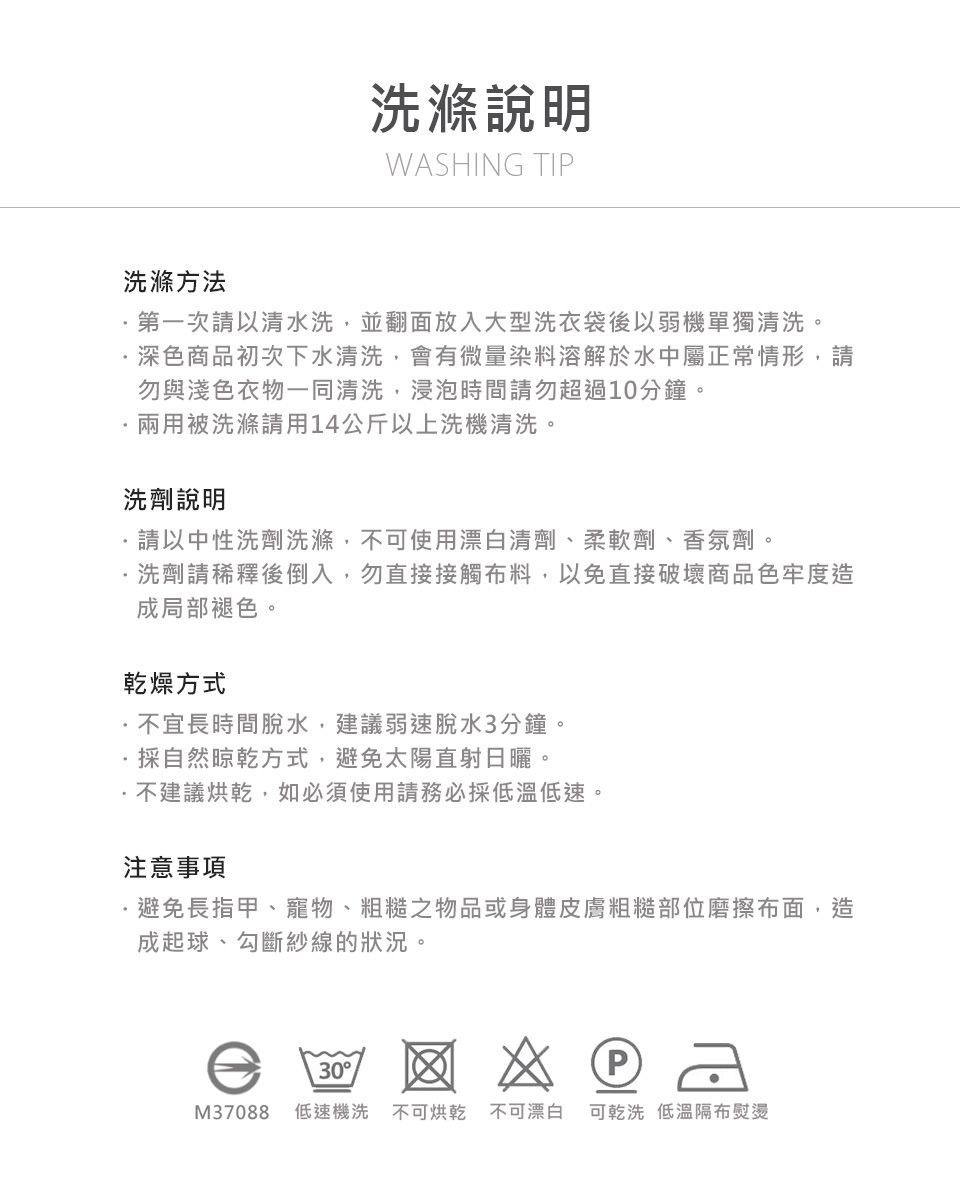 洗滌說明WASHING TIP洗滌方法第一次請以水洗,並翻面放入大型洗衣袋後以弱機單獨清洗。深色商品初次下水清洗,會有微量染料溶解於水中屬正常情形,請勿與淺色衣物一同清洗,浸泡時間請勿超過10分鐘。兩用被洗滌請用14公斤以上洗機清洗。洗劑說明請以中性洗劑洗滌,不可使用漂白清劑、柔軟劑、香氛劑。洗劑請稀釋後倒入,勿直接接觸料,以免直接破壞商品色牢度造成局部褪色。乾燥方式不宜長時間脫水,建議弱速脫水3分鐘。採自然晾乾方式,避免太陽直射日曬。不建議烘乾,如必須使用請務必採低溫低速。注意事項避免長指甲、寵物、粗糙之物品或身體皮膚粗糙部位磨擦布面,造成起球、勾斷紗線的狀況。30 (PM37088 低速機洗 不可烘乾 不可漂白可乾洗 低溫隔布熨燙