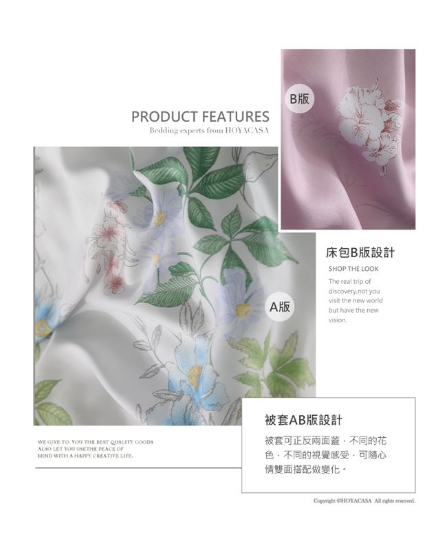 PRODUCT FEATURESBedding experts from HOYACASAB版  TO  THE  QUALITY GOODSALSO LET    MIND WITH A HAPPY CREATIVE 床包B版設計SHOP THE LOOKThe real trip ofdiscoverynot youvisit the new worldA版but have the newvision.被套AB版設計被套可正反兩面蓋不同的花色不同的視覺感受,可隨心情雙面搭配做變化。 CHOYACASA   reserved