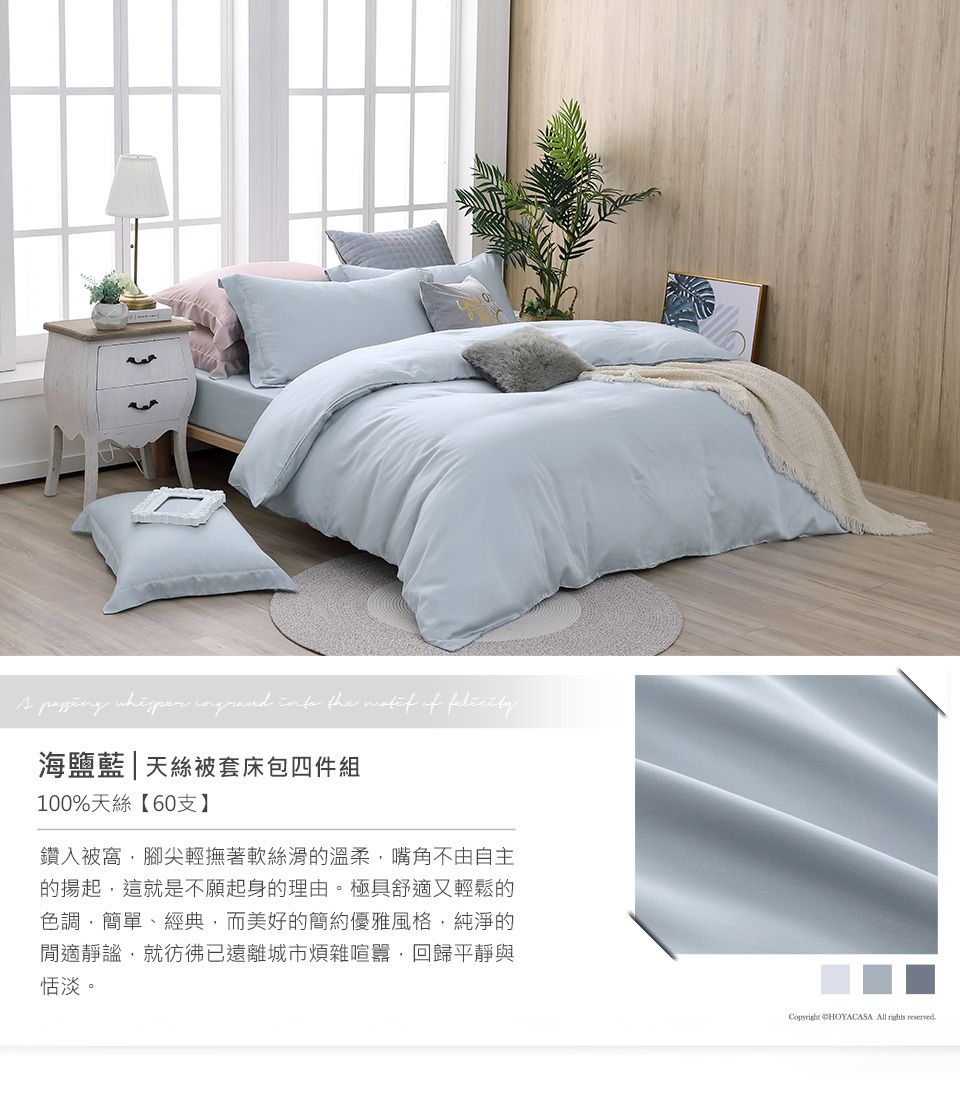 the  of 海鹽藍|天絲被套床包四件組100%天絲【60支】鑽入被窩腳尖輕撫著軟絲滑的溫柔嘴角不由自主的揚起這就是不願起身的理由。極具舒適又輕鬆的色調,簡單、經典,而美好的簡約優雅風格,純淨的閒適靜謐,就彷彿已遠離城市煩雜喧囂,回歸平靜與恬淡。 CHOYACASA All  reserved