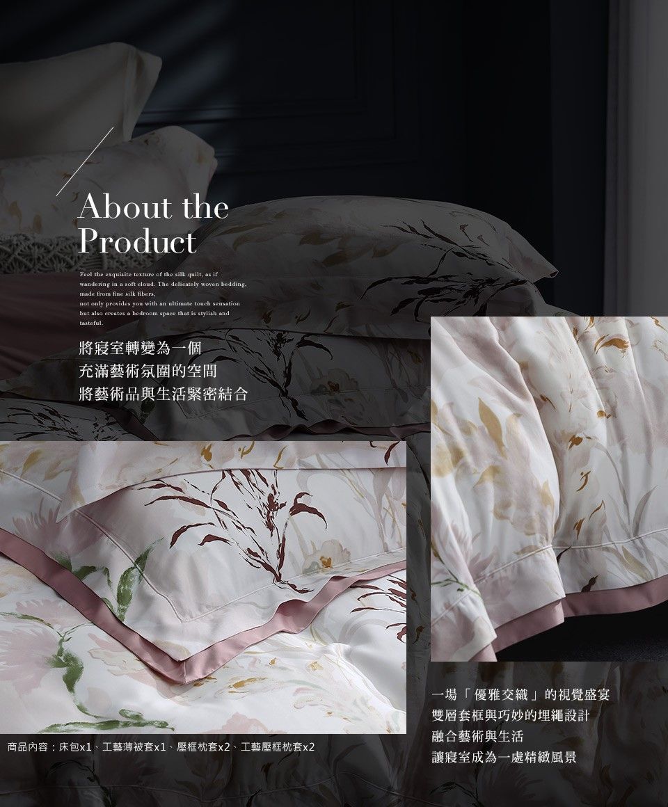 About theProductFeel the exquisite texture of the silk quilt as ifwandering in a soft cloud The delicately woven beddingmade from fine silk ,not only provides you with an ultimate touch sensationbut also creates a bedroom space that is stylish andtasteful.將寢室轉變為一個充滿藝術氛圍的空間將藝術品與生活緊密結合商品內容:床包x1、工藝薄被套x1、壓框枕套x2、工藝壓框枕套x2一場「優雅交織」的視覺盛宴雙層套框與巧妙的埋繩設計融合藝術與生活讓寢室成為一處精緻風景