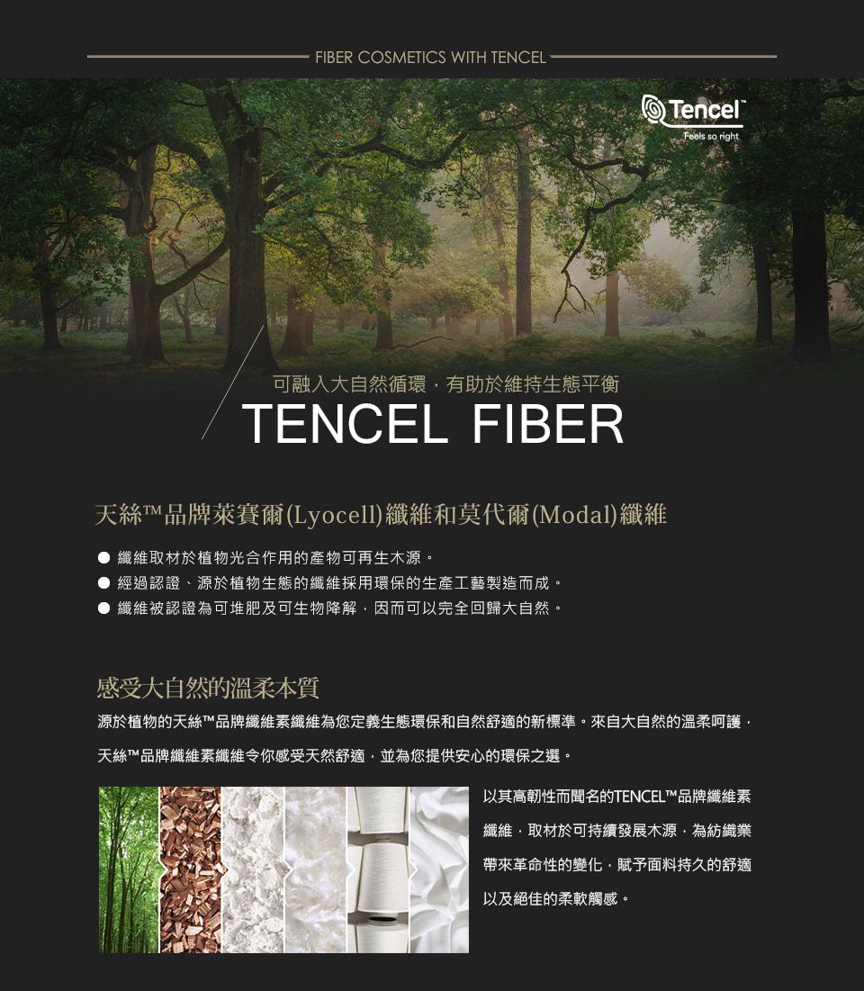 FIBER COSMETICS WITH TENCEL可融入大自然循環有助於維持生態平衡TENCEL FIBER天絲品牌萊賽爾(Lyocell)纖維和莫代爾(Modal)纖維● 纖維取材於植物光合作用的產物可再生木源。經過認證、源於植物生態的纖維採用環保的生產工藝製造而成。纖維被認證為可堆肥及可生物降解因而可以完全回歸大自然。Tencel®Feels so right感受大自然的溫柔本質源於植物的天絲™品牌纖維素纖維為您定義生態環保和自然舒適的新標準。來自大自然的溫柔呵護天絲™品牌纖維素纖維令你感受天然舒適並為您提供安心的環保之選。以其高韌性而聞名的TENCEL™品牌纖維素纖維取材於可持續發展木源為紡織業帶來革命性的變化,賦予面料持久的舒適以及絕佳的柔軟觸感。