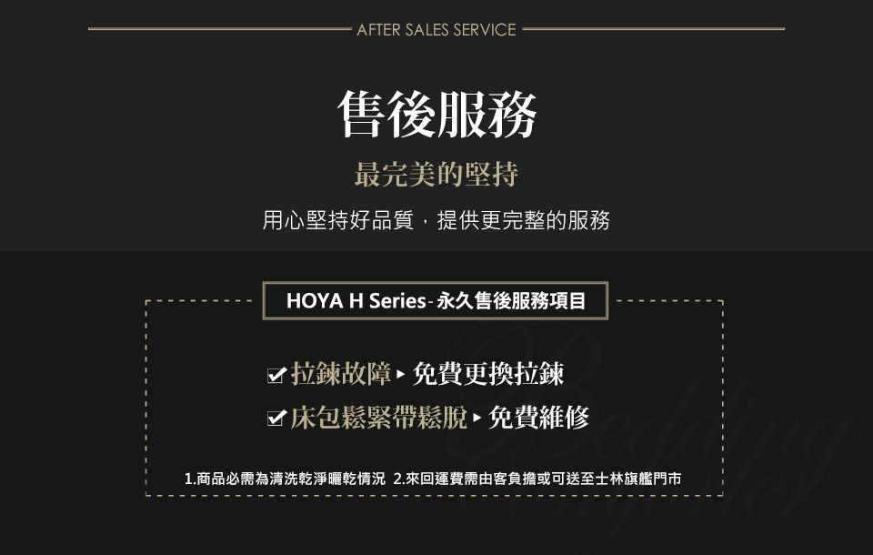 AFTER SALES SERVICE售後服務最完美的堅持用心堅持好品質,提供更完整的服務HOYA H Series-永久售後服務項目拉鍊故障免費更換拉鍊床包鬆緊帶鬆脫免費維修1.商品必需為清洗乾淨曬乾情況 2.來回運費需由客負擔或可送至士林旗艦門市