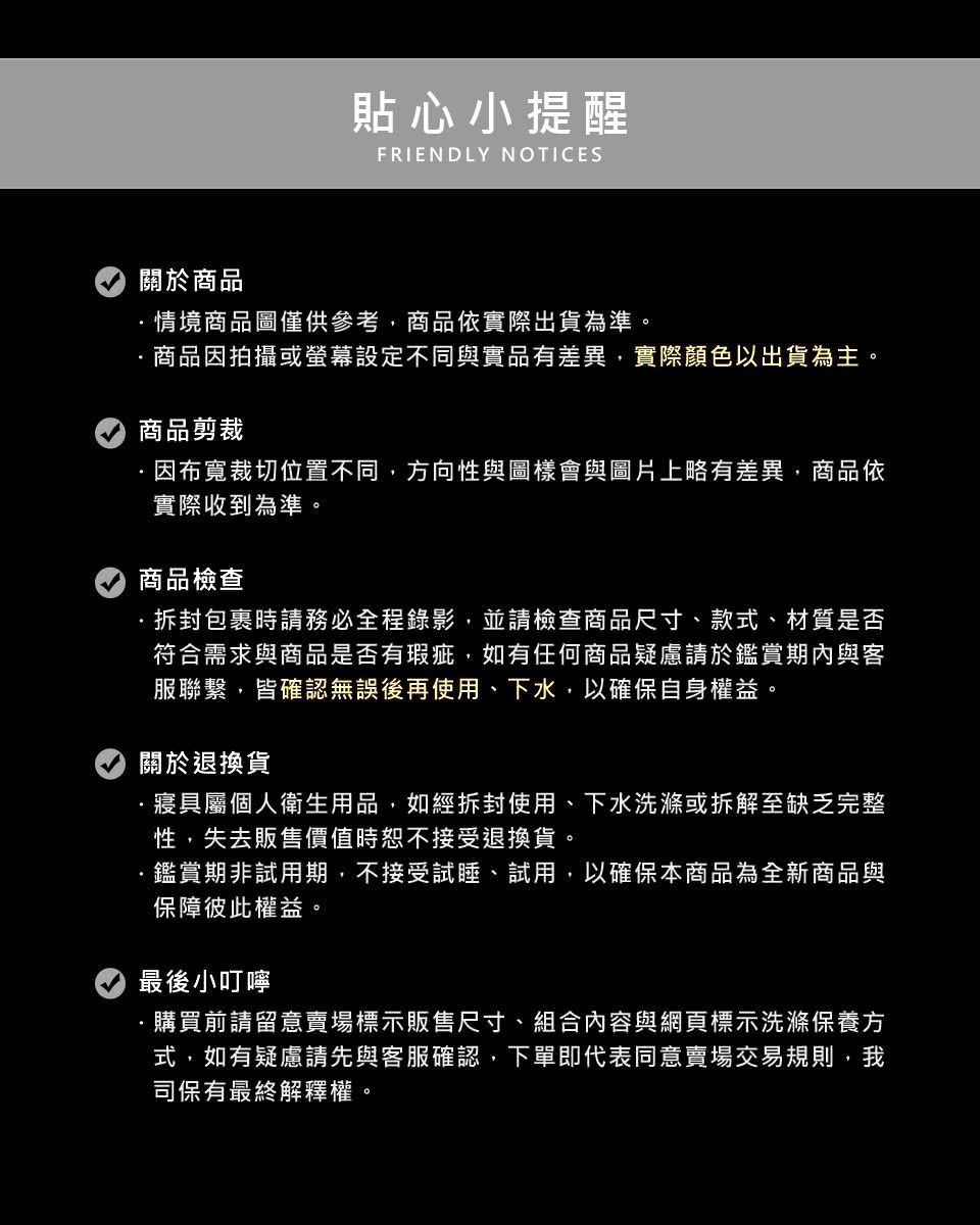 貼心小提醒FRIENDLY NOTICES關於商品情境商品圖僅供參考商品依實際出貨為準。商品因拍攝或設定不同與實品有差異,實際顏色以出貨為主。商品剪裁因布裁切位置不同,方向性與圖樣會與圖片上略有差異,商品依實際收到為準。商品檢查·包裹時請務必全程錄影,並請檢查商品尺寸、款式、材質是否符合需求與商品是否有瑕疵,如有任何商品疑慮請於鑑賞期內與客服聯繫,皆確認無誤後再使用、下水,以確保自身權益。關於退換貨·寢具屬個人衛生用品,如經拆封使用、下水洗滌或拆解至缺乏完整性,失去販售價值時恕不接受退換貨。鑑賞期非試用期,不接受試睡、試用,以確保本商品為全新商品與保障彼此權益。最後小叮嚀購買前請留意賣場標示販售尺寸、組合內容與網頁標示洗滌保養方式,如有疑慮請先與客服確認,下單即代表同意賣場交易規則,我司保有最終解釋權。