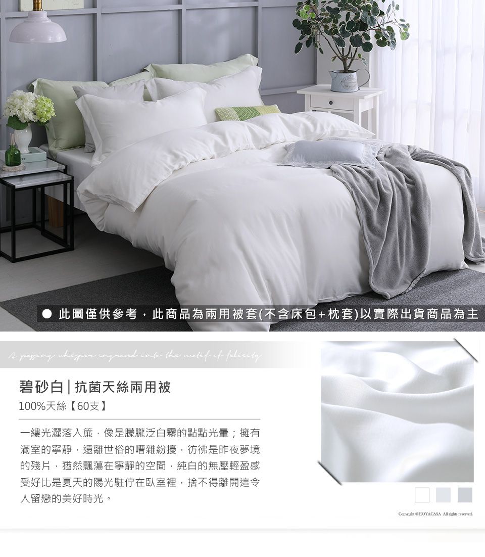 此圖僅供參考此商品為兩用被套(不含床包+枕套)以實際出貨商品為主     the  of 碧砂白|抗菌天絲兩用被100%天絲【60支】一縷光灑落入簾像是朦朧泛白霧的點點;擁有滿室的寧靜,遠離世俗的嘈雜紛擾,彷彿是昨夜夢境的殘片,猶然飄蕩在寧靜的空間,純白的無壓輕盈感受好比是夏天的陽光駐在臥室裡,捨不得離開這令人留戀的美好時光。 CHOYACASA All