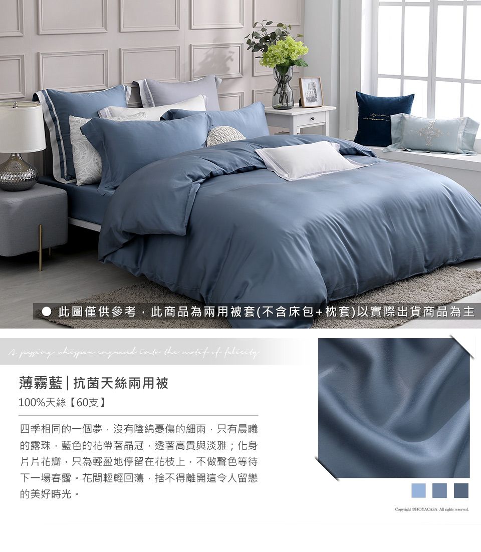 此圖僅供參考此商品為兩用被套(不含床包+枕套)以實際出貨商品為主A     the  of 薄霧藍|抗菌天絲兩用被100%天絲【60支】四季相同的一個夢沒有陰綿憂傷的細雨只有晨曦的露珠,藍色的花帶著晶冠,透著高貴與淡雅;化身片片花瓣,只為輕盈地停留在花枝上,不做聲色等待下一場春露。花間輕輕回蕩,捨不得離開這令人留戀的美好時光。 CHOYACASA All  reserved