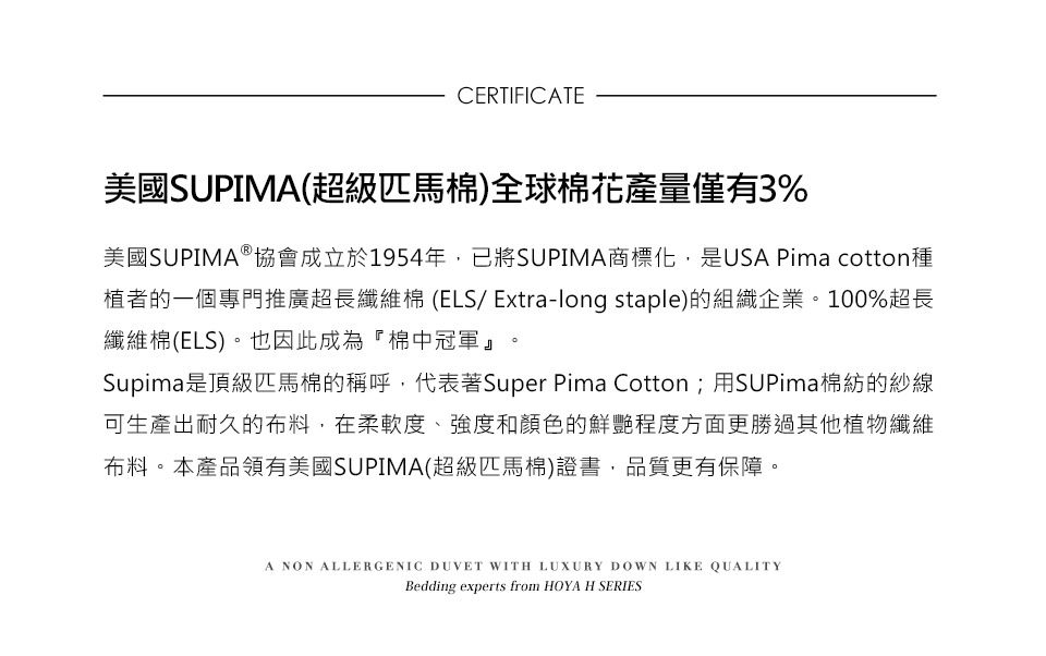 CERTIFICATE美國SUPIMA(超級匹馬)全球棉花產量僅有3%美國SUPIMAⓇ協會成立於1954年,已將SUPIMA商標化,是USA Pima cotton種植者的一個專門推廣超長纖維棉 (ELS/ Extra-long staple)的組織企業。100%超長纖維棉(ELS)。也因此成為棉中冠軍』Supima是頂級匹馬棉的稱呼,代表著Super Pima Cotton;用SUPima棉紡的紗線可生產出耐久的布料,在柔軟度、強度和顏色的鮮艷程度方面更勝過其他植物纖維布料。本產品領有美國SUPIMA(超級匹馬棉)證書,品質更有保障。A NON ALLERGENIC DUVET WITH LUXURY DOWN LIKE QUALITYBedding experts from HOYA H SERIES