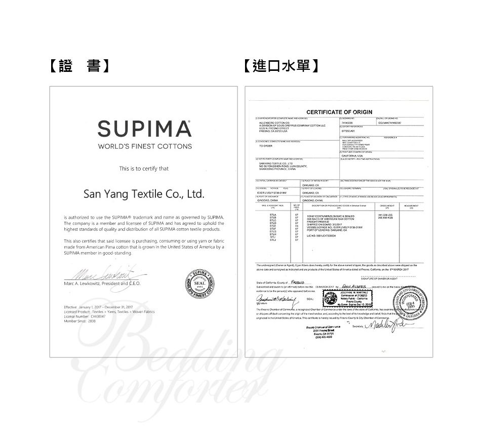 【證書】【進口水單】CERTIICTE  ORIGWORLDS FINEST STh is  certif thtSn Yng Textile Co Ltdis authized to use t SUPIMA® trademark  name  governed by SUPIMA company is a member  licensee  SUPIMA and has agreed to uphold highest standards of quality and distributi of all SUPIMA cott textile productsThis also certifies that said licensee is purchasing consuming or using  or fabricmade from American Pima cotton that is grown in  United States of America by aSUPIMA member in good standing TN A         TO   CO                       OF  F  or     hey    aand   goods as   on SUPIMAMarc  Lewkowitz, President and .SEALFINEST . and to a     IN is the on the The  of  Effective  2017  31, 2017 Product   ,    License Number   BeddingComforterCA