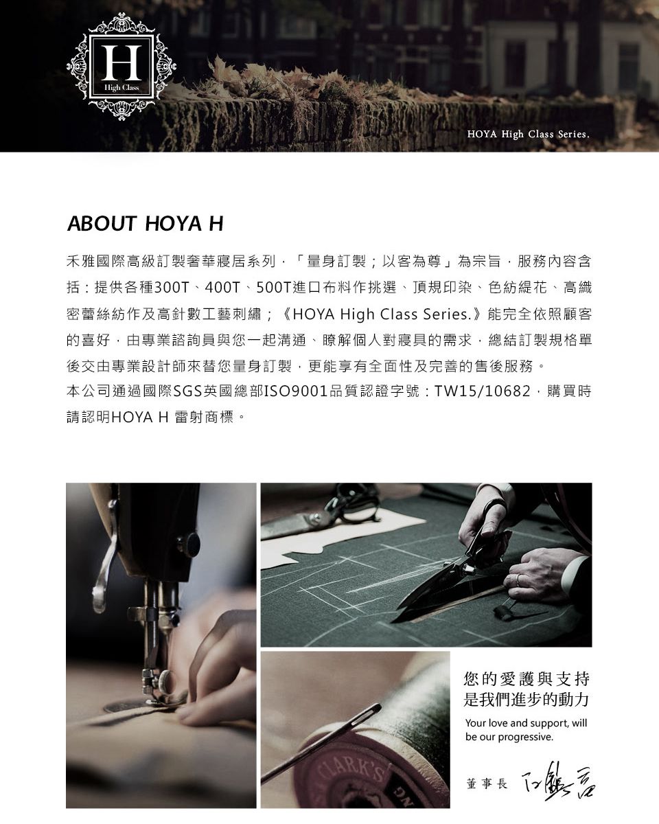 HHigh ClassHOYA High Class SeriesABOUT HOYA H禾雅國際高級訂製奢華寢居系列訂製;以客為尊」為宗旨服務內容含括:提供各種300T400T、500T進口布料作挑選、頂規印染、色紡花、高織密蕾絲紡作及高針數工藝刺繡;《HOYA High Class Series. 》能完全依照顧客的喜好,由專業諮詢員與您一起溝通、瞭解個人對寢具的需求,總結訂製規格單後交由專業設計師來替您量身訂製,更能享有全面性及完善的售後服務。本公司通過國際SGS英國總部ISO9001品質認證字號:TW15/10682,購買時請認明HOYA H雷射商標。NG您的愛護與支持是我們進步的動力Your love and support, willbe our progressive.董事長