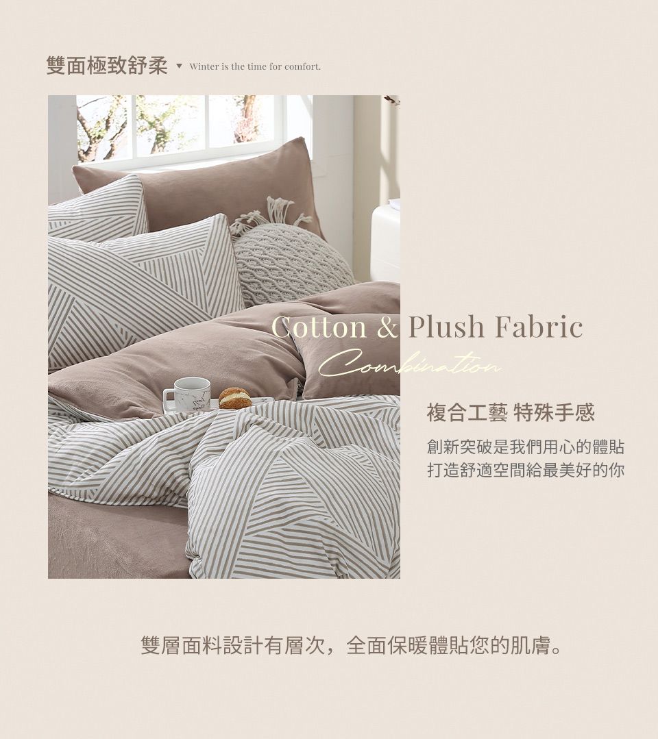 雙面極致舒柔Winter is the time for comfort.Cotton & Plush Fabric複合工藝 特殊手感創新突破是我們用心的體貼打造舒適空間給最美好的你雙層面料設計有層次,全面保暖體貼您的肌膚。