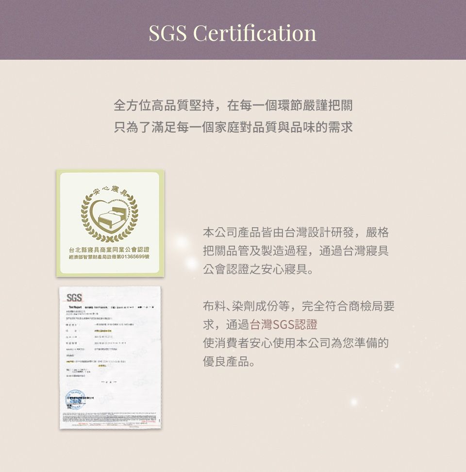 SGS Certification全方位高品質堅持,在每一個環節嚴謹把關只為了滿足每一個家庭對品質與品味的需求台北縣寢具商業同業公會認證經濟部智慧財產局註冊第01365699號本公司產品皆由台灣設計研發,嚴格把關品管及製造過程,通過台灣寢具公會認證之安心寢具。SGS布料、染劑成份等,完全符合商檢局要求,通過台灣SGS認證使消費者安心使用本公司為您準備的優良產品。