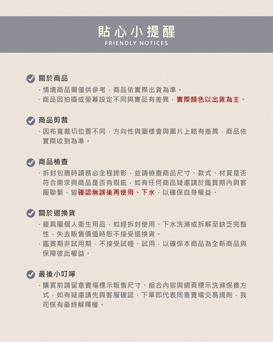 貼心小提醒FRIENDLY NOTICES關於商品情境商品圖僅供參考商品依實際出貨為準。商品因拍攝或設定不同與實品有差異實際顏色以出貨為主。商品剪裁因布寬裁切位置不同,方向性與圖樣會與圖片上略有差異,商品依實際收到為準。商品檢查·包裹時請務必全程錄影,並請檢查商品尺寸、款式、材質是否符合需求與商品是否有瑕疵,如有任何商品疑慮請於鑑賞期內與客服聯繫,皆確認無誤後再使用、下水,以確保自身權益。關於退換貨·寢具屬個人衛生用品,如經拆封使用、下水洗滌或拆解至缺乏完整性,失去販售價值時恕不接受退換貨。鑑賞期非試用期,不接受試睡、試用,以確保本商品為全新商品與保障彼此權益。最後小叮嚀購買前請留意賣場標示販售尺寸、組合內容與網頁標示洗滌保養方式,如有疑慮請先與客服確認,下單即代表同意賣場交易規則,我司保有最終解釋權。