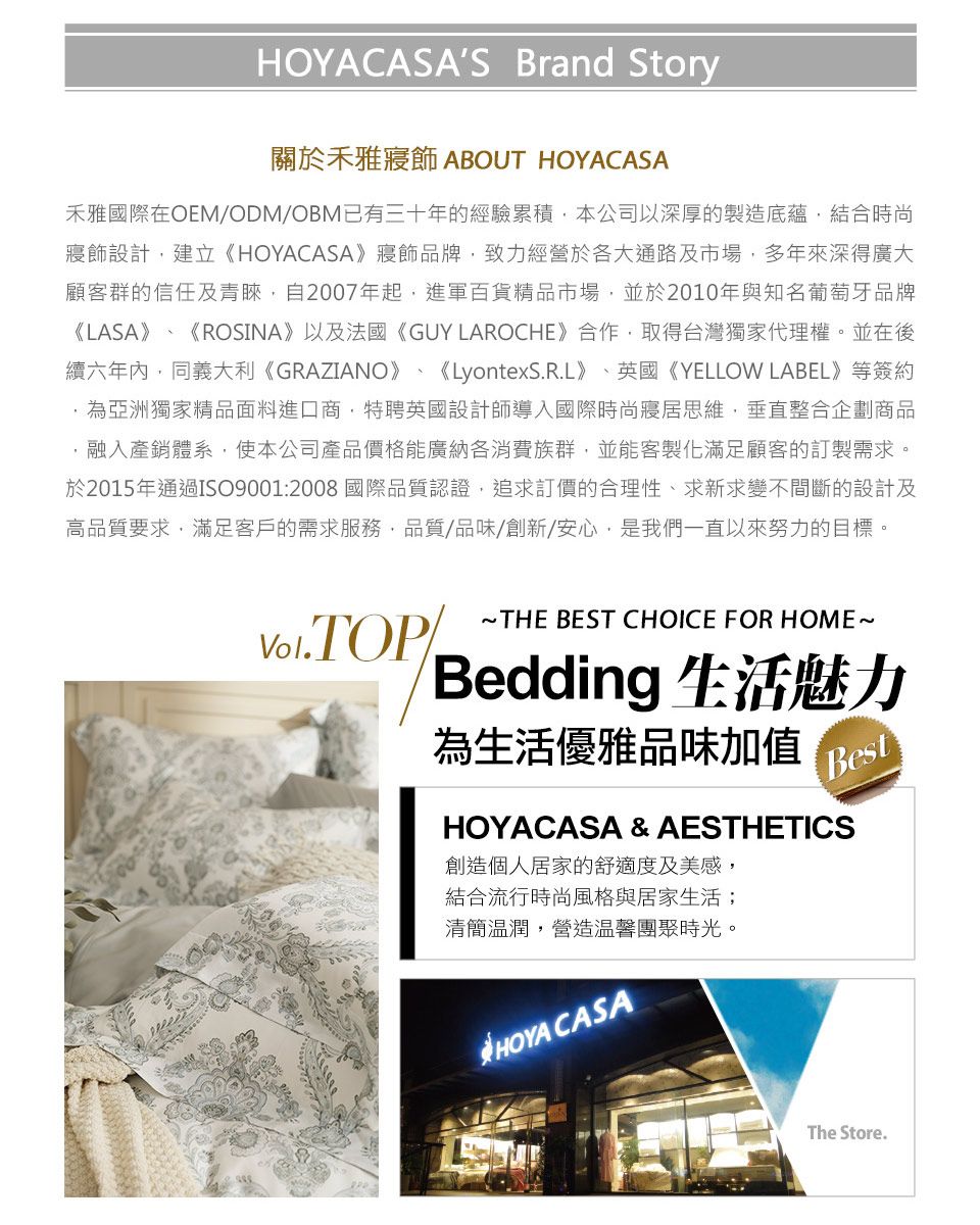 HOYACASAS Brand Story關於禾雅寢飾 ABOUT HOYACASA禾雅國際在OEM/ODM/OBM已有三十年的經驗累積本公司以深厚的製造底蘊結合時尚寢飾設計建立《HOYACASA》寢飾品牌致力經營於各大通路及市場多年來深得廣大顧客群的信任及青睞自2007年起進軍百貨精品市場,並於2010年與知名葡萄牙品牌《LASA》、《ROSINA》以及法國《GUY LAROCHE》合作,取得台灣獨家代理權。並在後續六年內,同義大利《GRAZIANO》、《LyontexS.R.L》、英國《YELLOW LABEL》等簽約,為亞洲獨家精品面料進口商,特聘英國設計師導入國際時尚寢居思維,垂直整合企劃商品,融入產銷體系,使本公司產品價格能廣納各消費族群,並能客製化滿足顧客的訂製需求。於2015年通過ISO9001:2008國際品質認證,追求訂價的合理性、求新求變不間斷的設計及高品質要求,滿足客戶的需求服務,品質/品味/創新/安心,是我們一直以來努力的目標。 THE BEST CHOICE FOR HOME~Bedding 生活魅力為生活優雅品味加值BestHOYACASA & AESTHETICS創造個人居家的舒適度及美感,結合流行時尚風格與居家生活;清簡溫潤,營造溫馨團聚時光。HOYA CASAThe Store.