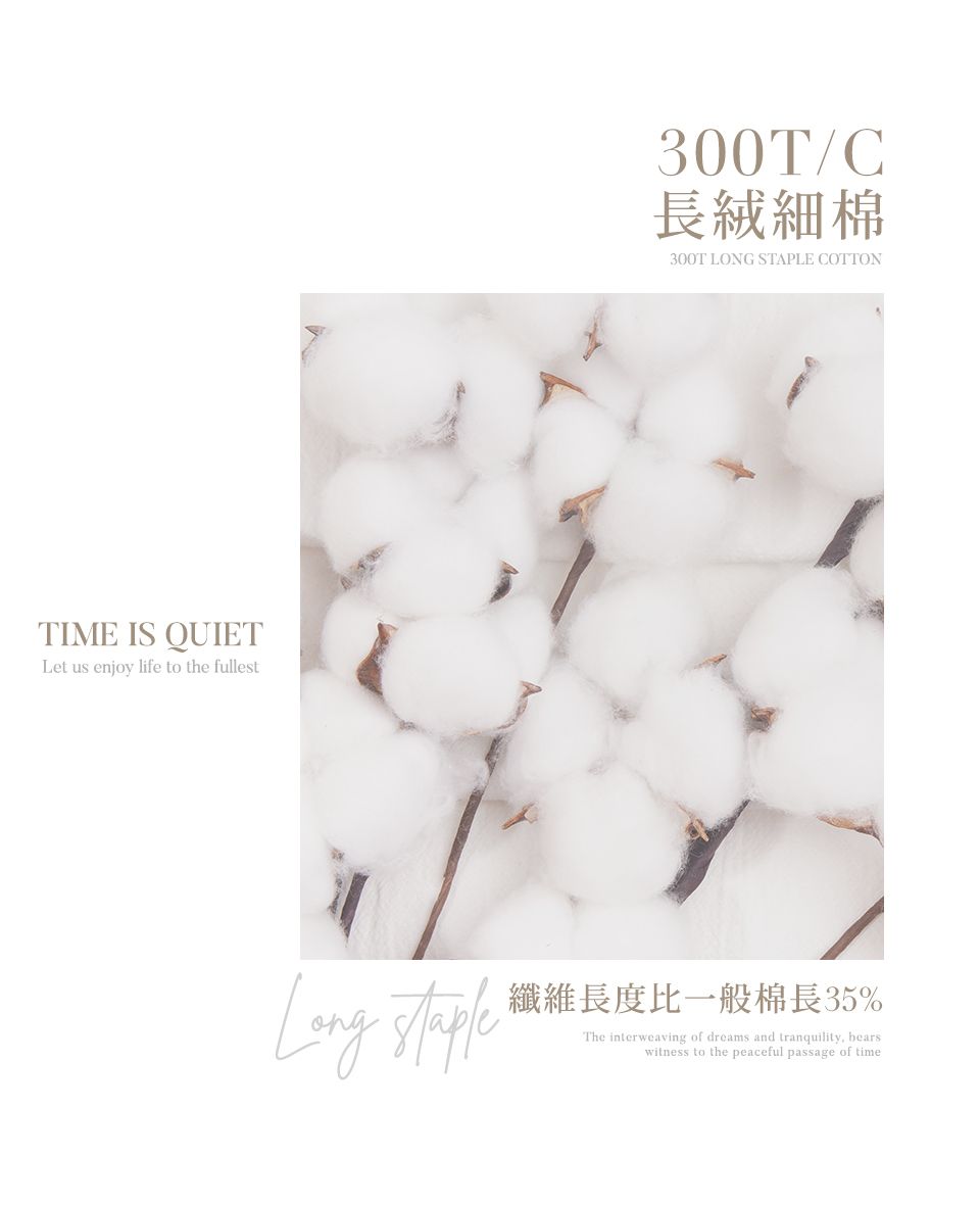 TIME IS QUIETLet us enjoy life to the fullest300T/C長絨細棉300T LONG STAPLE COTTONLong 纖維長度比一般棉長35%The interweaving of dreams and tranquility, bearswitness to the peaceful passage of time