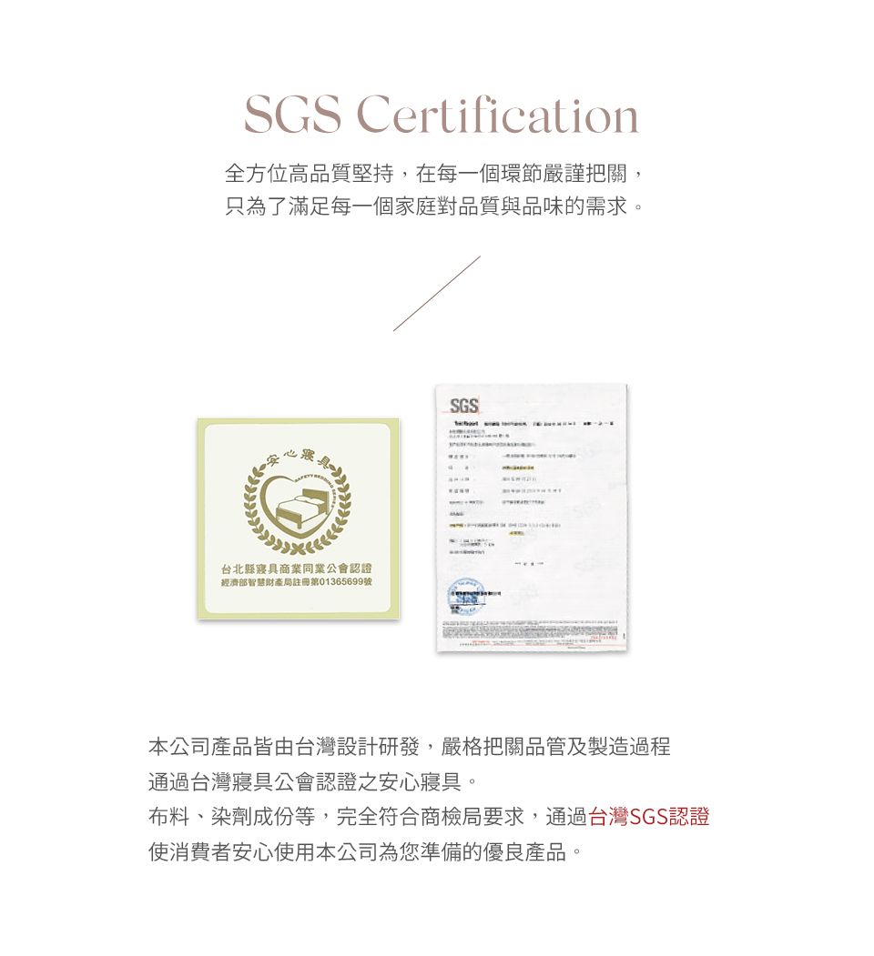 SGS Certification全方位高品質堅持,在每一個環節嚴謹把關,只為了滿足每一個家庭對品質與品味的需求。台北縣寢具商業同業公會認證經濟部智慧財產局註冊第01365699號SGS本公司產品皆由台灣設計研發,嚴格把關品管及製造過程通過台灣寢具公會認證之安心寢具。布料、染劑成份等,完全符合商檢局要求,通過台灣SGS認證使消費者安心使用本公司為您準備的優良產品。