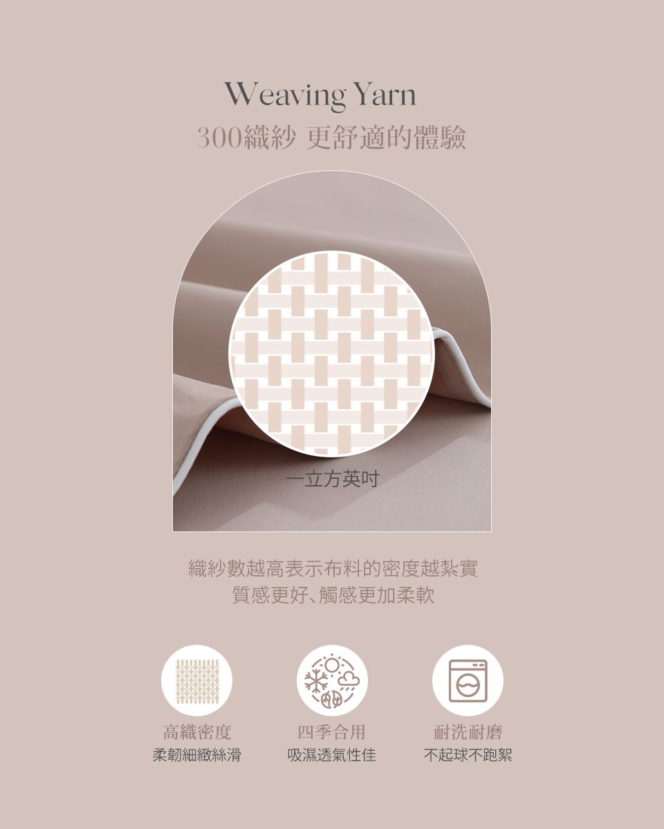 Weaving Yarn300紗更舒適的體驗一立方英吋織紗數越高表示布料的密度越紮實質感更好、觸感更加柔軟密度柔韌細緻絲滑四季合用吸濕透氣性佳耐洗耐磨不起球不跑絮