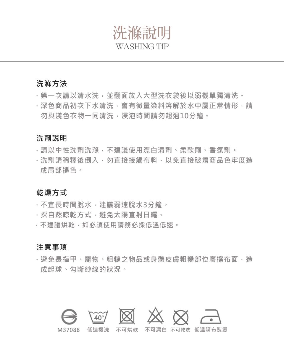 洗滌方法洗滌說明WASHING TIP第一次請以清水洗,並翻面放入大型洗衣袋後以弱機單獨清洗。深色商品初次下水清洗,會有微量染料溶解於水中屬正常情形,請勿與淺色衣物一同清洗,浸泡時間請勿超過10分鐘。洗劑說明請以中性洗劑洗滌,不建議使用漂白清劑、柔軟劑、香氛劑。洗劑請稀釋後倒入,勿直接接觸料,以免直接破壞商品色牢度造成局部褪色。乾燥方式不宜長時間脫水,建議弱速脫水3分鐘。採自然晾乾方式,避免太陽直射日曬。不建議烘乾,如必須使用請務必採低速。注意事項避免長指甲、寵物、粗糙之物品或身體皮膚粗糙部位磨擦布面,造成起球、勾斷紗線的狀況。40  M37088 低速機洗 不可烘乾 不可漂白 不可乾洗 低溫隔布熨燙