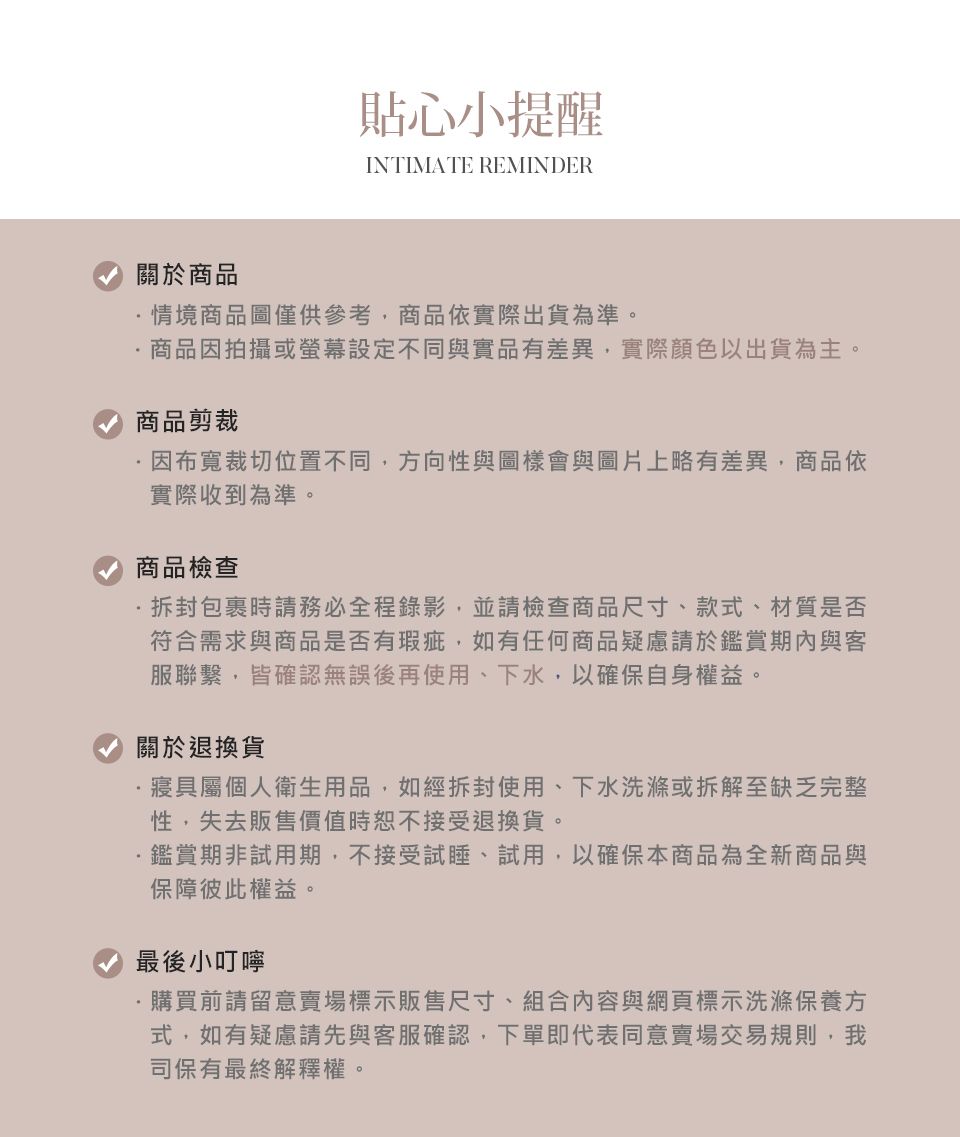 貼心小提醒INTIMATE REMINDER關於商品情境商品圖僅供參考商品依實際出貨為準。商品因拍攝或設定不同與實品有差異,實際顏色以出貨為主。商品剪裁因布寬裁切位置不同,方向性與圖樣會與圖片上略有差異,商品依實際收到為準。商品檢查包裹時請務必全程錄影,並請檢查商品尺寸、款式、材質是否符合需求與商品是否有瑕疵,如有任何商品疑慮請於鑑賞期內與客服聯繫,皆確認無誤後再使用、下水,以確保自身權益。關於退換貨寢具屬個人衛生用品,如經拆封使用、下水洗滌或拆解至缺乏完整性,失去販售價值時恕不接受退換貨。鑑賞期非試用期,不接受試睡、試用,以確保本商品為全新商品與保障彼此權益。最後小叮嚀·購買前請留意賣場標示販售尺寸、組合內容與網頁標示洗滌保養方式,如有疑慮請先與客服確認,下單即代表同意賣場交易規則,我司保有最終解釋權。