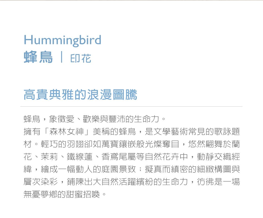 Hummingbird蜂鳥  印花高貴典雅的浪漫圖騰蜂鳥,象徵愛、歡樂與豐沛的生命力。擁有「森林女神」美稱的蜂鳥,是文學藝術常見的歌詠題材。輕巧的羽翅卻如萬寶鑲嵌般光燦奪目,悠然翩舞於蘭花、茉莉、鐵線蓮、香鳶尾屬等自然花卉中,動靜交織經緯,繪成一幅動人的庭園景致;擬真而縝密的細緻構圖與層次染彩,鋪陳出大自然活躍繽紛的生命力,彷彿是一場無憂夢鄉的甜蜜招喚。