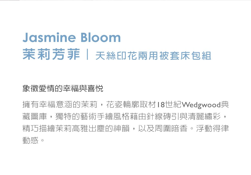 Jasmine Bloom茉莉芳菲  天絲印花兩用被套床包組象徵愛情的幸福與喜悅擁有幸福意涵的茉莉,花姿輪廓取材18世紀Wedgwood典藏圖庫,獨特的藝術手繪風格藉由針線磚引與清麗繡彩,精巧描繪茉莉高雅出塵的神韻,以及周圍暗香。浮動得律動感。