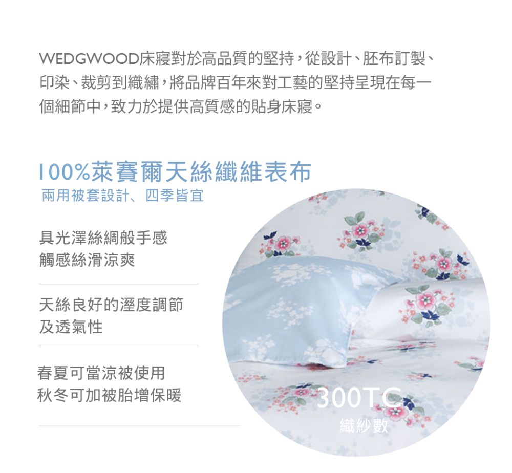 WEDGWOOD床對於高品質的堅持,從設計、胚布訂製、印染、裁剪到織繡,將品牌百年來對工藝的堅持呈現在每一個細節中,致力於提供高質感的貼身床寢。100%萊賽爾天絲纖維表布兩用被套設計、四季皆宜具光澤絲綢般手感觸感絲滑涼爽天絲良好的溼度調節及透氣性春夏可當涼被使用秋冬可加被胎增保暖3300TC織紗數