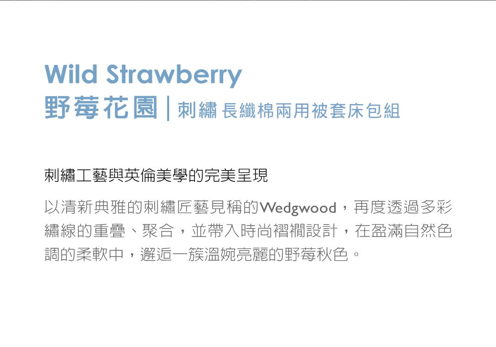 Wild Strawberry野莓花園| 刺繡長纖棉兩用被套床包組刺繡工藝與英倫美學的完美呈現以清新典雅的刺繡匠藝見稱的Wedgwood,再度透過多彩繡線的重疊、聚合,並帶入時尚褶襉設計,在盈滿自然色調的柔軟中,邂逅溫婉亮麗的野莓秋色。