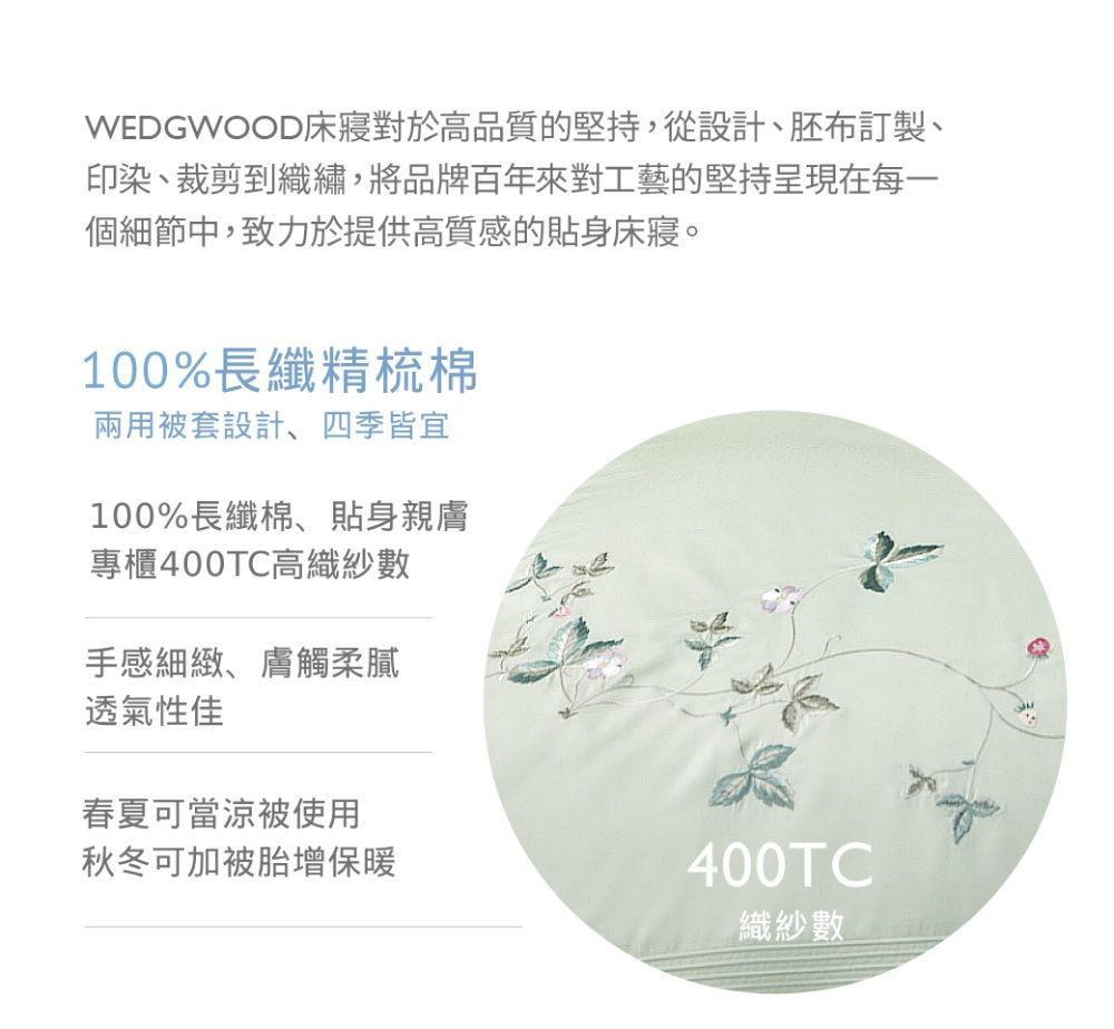 WEDGWOOD床對於高品質的堅持,從設計、胚布訂製、印染、裁剪到織繡,將品牌百年來對工藝的堅持呈現在每一個細節中,致力於提供高質感的貼身床寢。100%長纖精梳棉兩用被套設計、四季皆宜100%長纖棉、貼身親膚專櫃400TC高織紗數手感細緻、膚觸柔膩透氣性佳春夏可當涼被使用秋冬可加被胎增保暖400TC織紗數