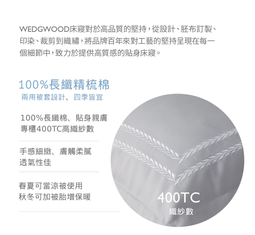 WEDGWOOD床對於高品質的堅持,從設計、胚布訂製、印染、裁剪到織繡,將品牌百年來對工藝的堅持呈現在每一個細節中,致力於提供高質感的貼身床寢。100%長纖精梳棉兩用被套設計、四季皆宜100%長纖棉、貼身親膚專櫃400TC高織紗數手感細緻、膚觸柔膩透氣性佳春夏可當涼被使用秋冬可加被胎增保暖400TC織紗數