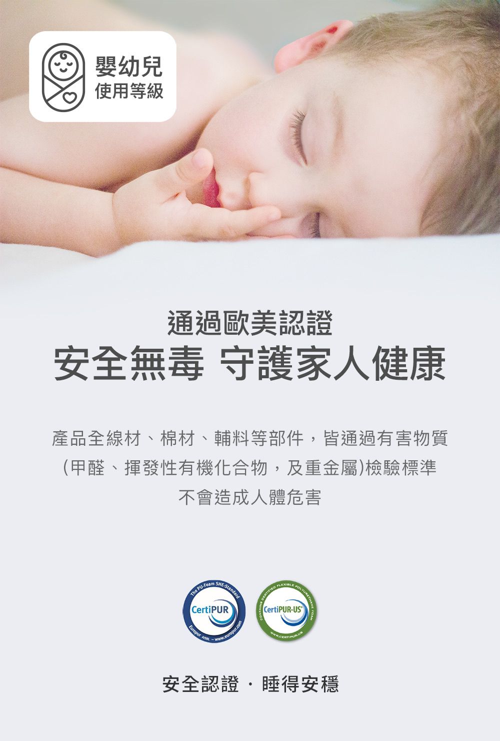 嬰幼兒使用等級通過歐美認證安全無毒 守護家人健康產品全線材、棉材、輔料等部件,皆通過有害物質(甲醛、揮發性有機化合物,及重金屬)檢驗標準不會造成人體危害The PUFoam -CertiPUR   CertiPUR-US安全認證睡得安穩