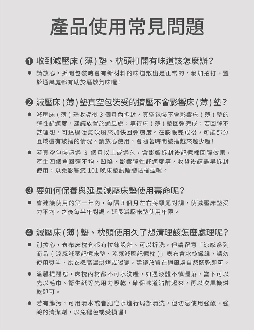 產品使用常見問題收到減壓床(薄)、頭打開有味道該怎麼辦? 請放心拆開包裝時會有新材料的味道散出是正常的,稍加拍打、置於通風處都有助於驅散氣味喔!減壓床(薄)墊真空包裝的擠壓不會影響床(薄)墊? 減壓床(薄)墊收貨後3個月,真空包裝不會影響床(薄)墊的彈性舒適度,建議放置於通風處,等待床(薄)墊回彈完成,若回彈不甚理想,可透過暖氣吹風來加快回彈速度。在膨脹完成後,可能部分區域還有皺摺的情況。請放心使用,會隨著時間皺摺越來越少喔! 若真空包裝超過3個月以上或過久,會影響拆封後記憶棉回彈效果,產生四個角回彈不均、凹陷、影響彈性舒適度等,收貨後請盡早拆封使用,以免影響您101晚床墊試睡體驗權益喔。 要如何保養與延長減壓床墊使用壽命呢? 會建議使用的第一年,每隔3個月左右將頭尾對調,使減壓床墊受力平均,之後每半年對調,延長減壓床墊使用年限。 減壓床(薄)墊、枕頭使用久了想清理該怎麼處理呢? 別擔心,表布床枕套都有拉鍊設計,可以拆洗,但請留意「涼感系列商品( 涼感減壓記憶床墊、涼感減壓記憶枕)表布含冰絲纖維,請勿使用熨斗、烘衣機高溫烘烤或曝曬,建議放置在通風處自然即可。 溫馨提醒您,床枕內材都不可水洗喔,如遇液體不慎灑落,當下可以先以毛巾、衛生紙等先用力吸乾,確保味道沾附起來,再以吹風機烘乾即可。● 若有髒污,可用清水或者肥皂水進行局部清洗,但切忌使用強酸、強鹼的清潔劑,以免褪色或受損喔!