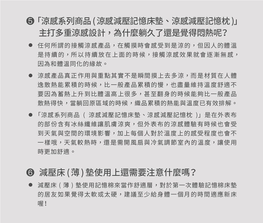 ⑤「感系列商品(涼感減壓記憶床墊、涼感減壓記憶枕)主打多重涼感設計,為什麼躺久了還是覺得悶熱呢? 任何所謂的接觸涼感產品,在觸摸時會感受到是涼的,但因人的體溫是持續的,所以持續放在上面的時候,接觸涼感效果就會逐漸無感,因為和體溫同化的緣故。 涼感產品真正作用與重點其實不是瞬間摸上去多涼,而是材質在人體逸散熱能累積的時候,比一般產品累積的慢,也盡量維持溫度舒適不要因為蓄熱上升到比體溫高上很多,甚至翻身的時候能夠比一般產品散熱得快,當躺回原區域的時候,織品累積的熱能與溫度已有效排解。 「涼感系列商品(涼感減壓記憶床墊、涼感減壓記憶枕 )是在外表布的部份含有冰絲纖維讓肌膚涼爽,但外表布的涼感體驗有時候也會受到天氣與空間的環境影響,加上每個人對於溫度上的感受程度也會不一樣哦,天氣較熱時,還是需開風扇與冷氣調節室內的溫度,讓使用時更加舒適。 減壓床()墊使用上還需要注意什麼嗎?減壓床(薄)墊使用記憶棉來當作舒適層,對於第一次體驗記憶棉床墊的居友如果覺得太軟或太硬,建議至少給身體一個月的時間適應新床喔!