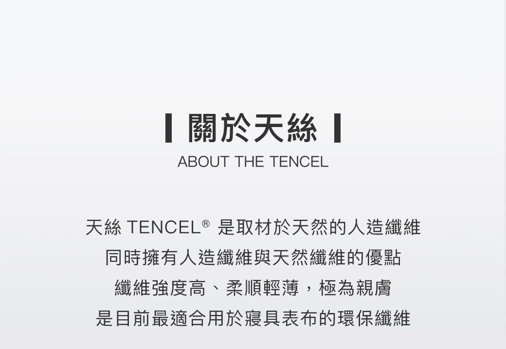 關於天 ABOUT THE TENCEL天絲 TENCEL® 是取材於天然的人造纖維同時擁有人造纖維與天然纖維的優點纖維強度高、柔順輕薄,極為親膚是目前最適合用於寢具表布的環保纖維