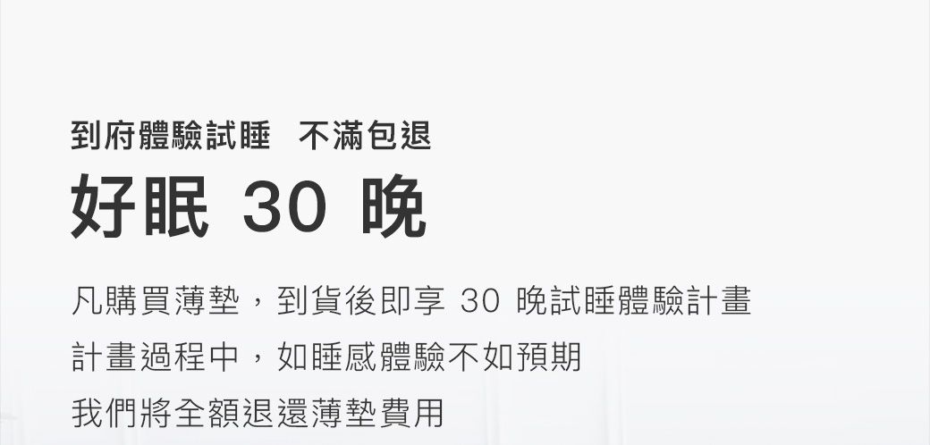 到府體驗試 不滿包退好眠 30 凡購買薄墊,到貨後即享 30 晚試睡體驗計畫計畫過程中,如睡感體驗不如預期我們將全額退還薄墊費用