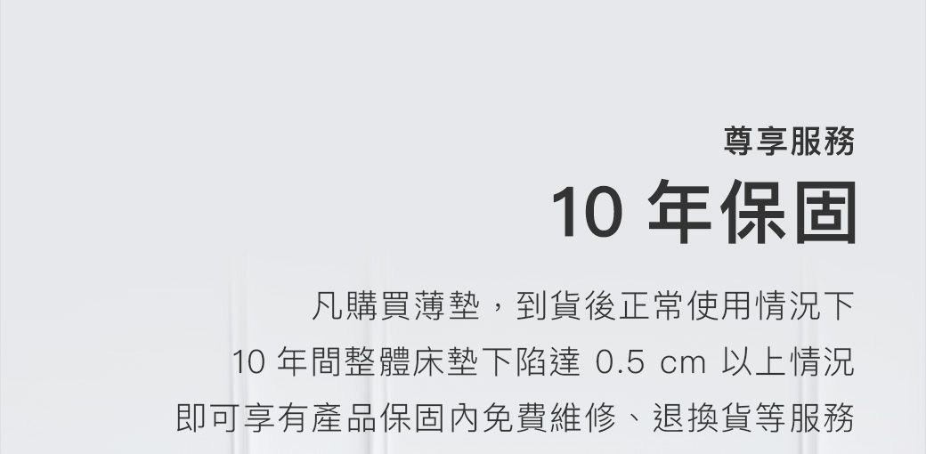 尊享服務10年保固凡購買薄墊,到貨後正常使用情況下10年間整體床墊下陷達0.5 cm 以上情況即可享有產品保固內免費維修、退換貨等服務